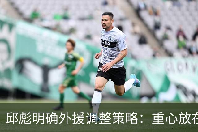 邱彪明确外援调整策略：重心放在第一阶段比赛